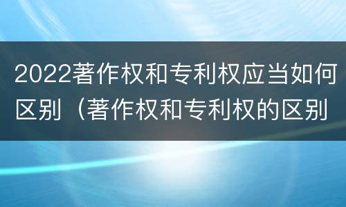 2022著作权和专利权应当如何区别（著作权和专利权的区别和联系）