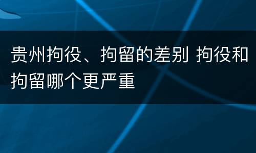 贵州拘役、拘留的差别 拘役和拘留哪个更严重