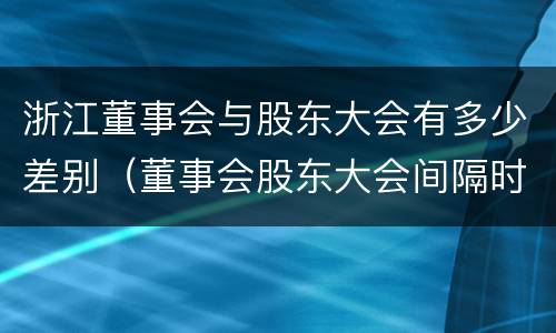 浙江董事会与股东大会有多少差别（董事会股东大会间隔时间）