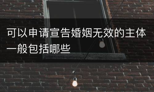 可以申请宣告婚姻无效的主体一般包括哪些