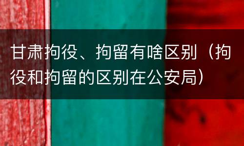 甘肃拘役、拘留有啥区别（拘役和拘留的区别在公安局）