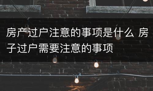 房产过户注意的事项是什么 房子过户需要注意的事项