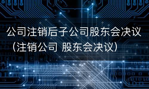 公司注销后子公司股东会决议（注销公司 股东会决议）