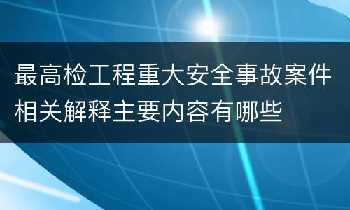 最高检工程重大安全事故案件相关解释主要内容有哪些