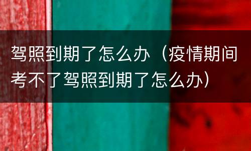 驾照到期了怎么办（疫情期间考不了驾照到期了怎么办）
