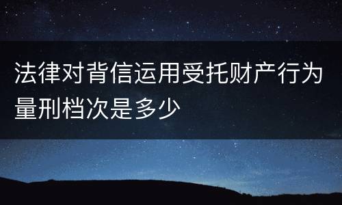 法律对背信运用受托财产行为量刑档次是多少