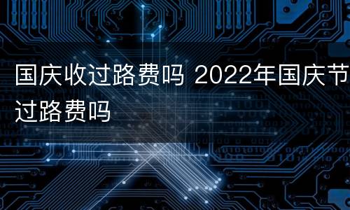 国庆收过路费吗 2022年国庆节过路费吗