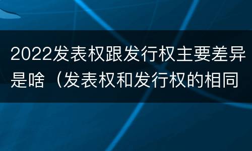 2022发表权跟发行权主要差异是啥（发表权和发行权的相同点）