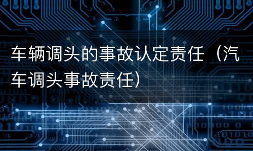车辆调头的事故认定责任（汽车调头事故责任）