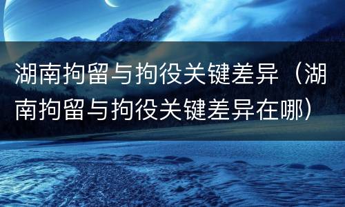 湖南拘留与拘役关键差异（湖南拘留与拘役关键差异在哪）