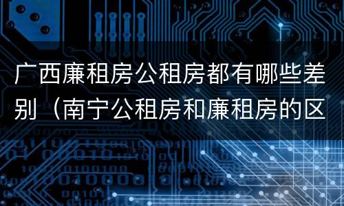 广西廉租房公租房都有哪些差别（南宁公租房和廉租房的区别）