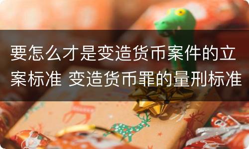 要怎么才是变造货币案件的立案标准 变造货币罪的量刑标准