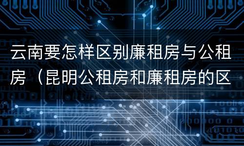 云南要怎样区别廉租房与公租房（昆明公租房和廉租房的区别）