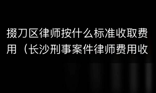 掇刀区律师按什么标准收取费用（长沙刑事案件律师费用收取标准）