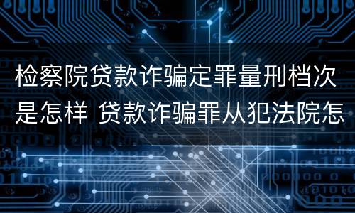 检察院贷款诈骗定罪量刑档次是怎样 贷款诈骗罪从犯法院怎么量刑