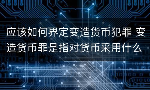 应该如何界定变造货币犯罪 变造货币罪是指对货币采用什么方法
