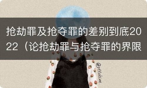 抢劫罪及抢夺罪的差别到底2022（论抢劫罪与抢夺罪的界限）