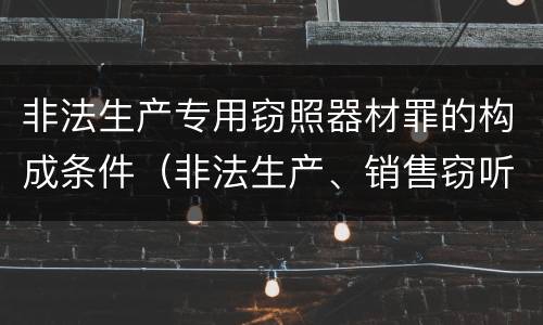 非法生产专用窃照器材罪的构成条件（非法生产、销售窃听、窃照专用器材罪）