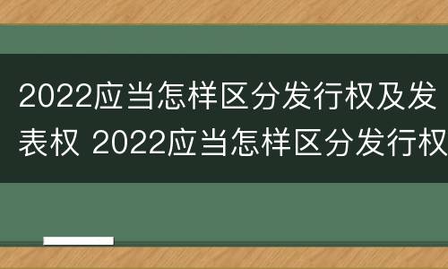 2022应当怎样区分发行权及发表权 2022应当怎样区分发行权及发表权呢