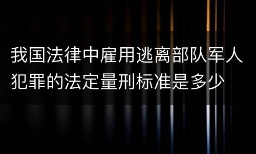 我国法律中雇用逃离部队军人犯罪的法定量刑标准是多少