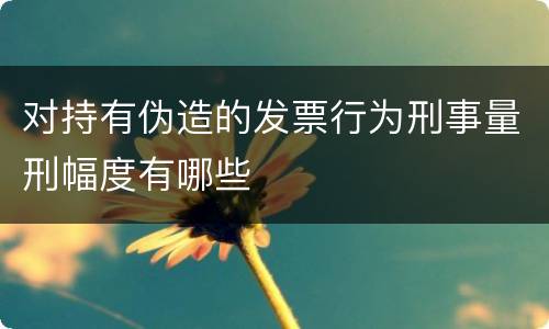 对持有伪造的发票行为刑事量刑幅度有哪些