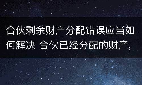 合伙剩余财产分配错误应当如何解决 合伙已经分配的财产,能否返还
