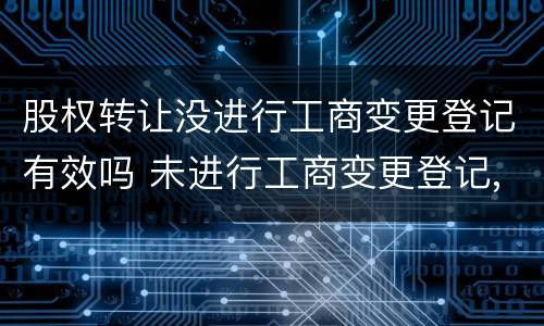 股权转让没进行工商变更登记有效吗 未进行工商变更登记,股权转让是否有效