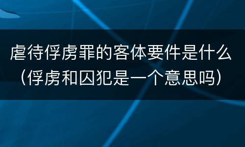 虐待俘虏罪的客体要件是什么（俘虏和囚犯是一个意思吗）