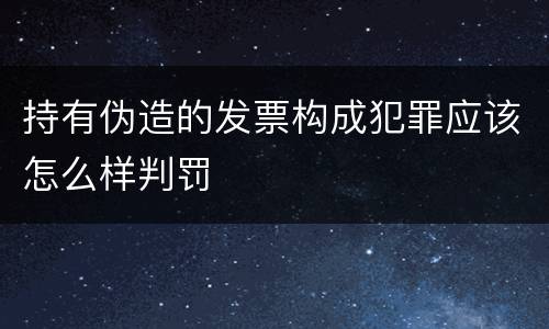 持有伪造的发票构成犯罪应该怎么样判罚