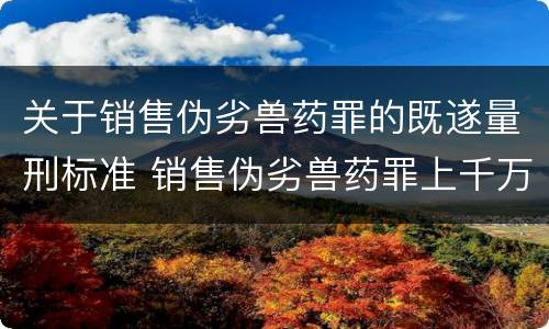 关于销售伪劣兽药罪的既遂量刑标准 销售伪劣兽药罪上千万