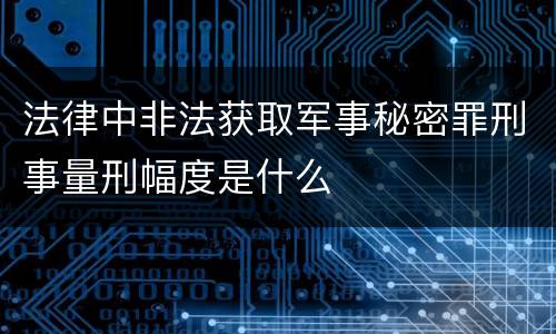 法律中非法获取军事秘密罪刑事量刑幅度是什么