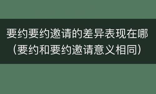 要约要约邀请的差异表现在哪（要约和要约邀请意义相同）