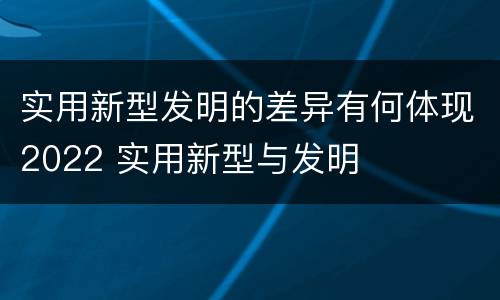 实用新型发明的差异有何体现2022 实用新型与发明