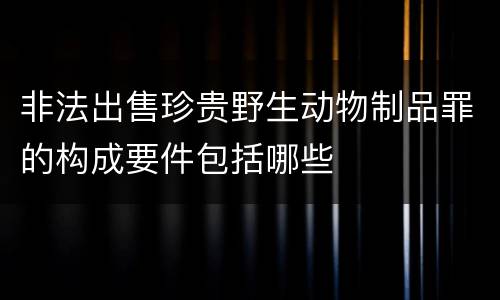 非法出售珍贵野生动物制品罪的构成要件包括哪些