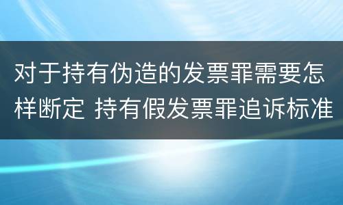 对于持有伪造的发票罪需要怎样断定 持有假发票罪追诉标准