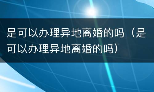 是可以办理异地离婚的吗（是可以办理异地离婚的吗）