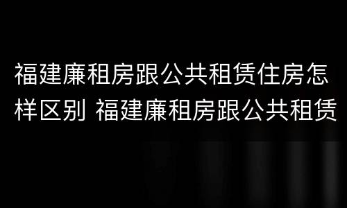 福建廉租房跟公共租赁住房怎样区别 福建廉租房跟公共租赁住房怎样区别呢