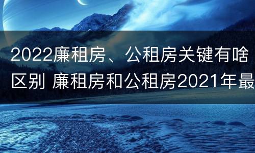2022廉租房、公租房关键有啥区别 廉租房和公租房2021年最新通知