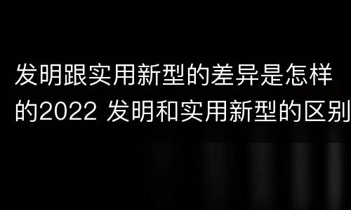 发明跟实用新型的差异是怎样的2022 发明和实用新型的区别有