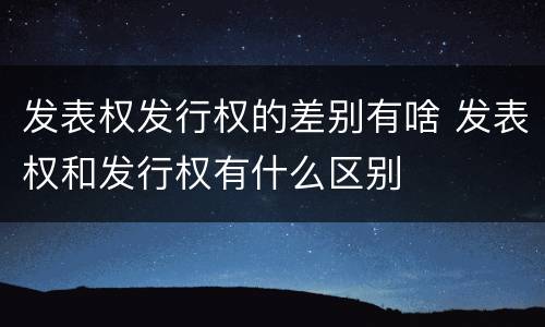 发表权发行权的差别有啥 发表权和发行权有什么区别