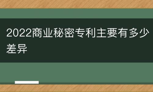 2022商业秘密专利主要有多少差异