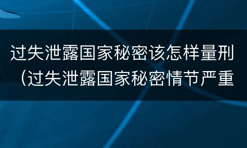 过失泄露国家秘密该怎样量刑（过失泄露国家秘密情节严重）