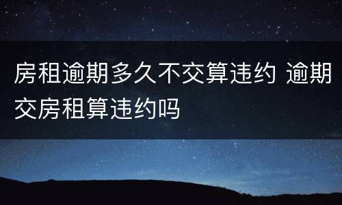 房租逾期多久不交算违约 逾期交房租算违约吗