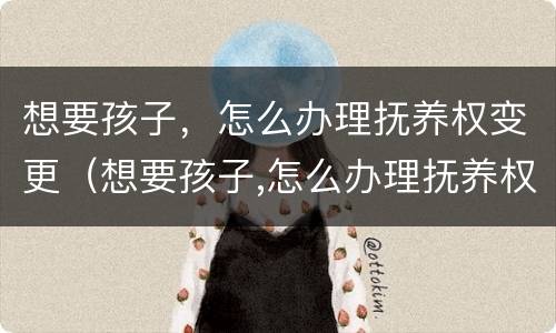 想要孩子，怎么办理抚养权变更（想要孩子,怎么办理抚养权变更申请）