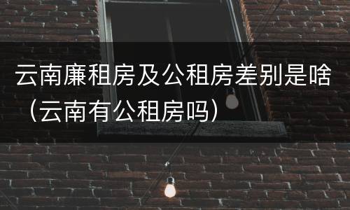 云南廉租房及公租房差别是啥（云南有公租房吗）