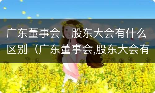 广东董事会、股东大会有什么区别（广东董事会,股东大会有什么区别呢）