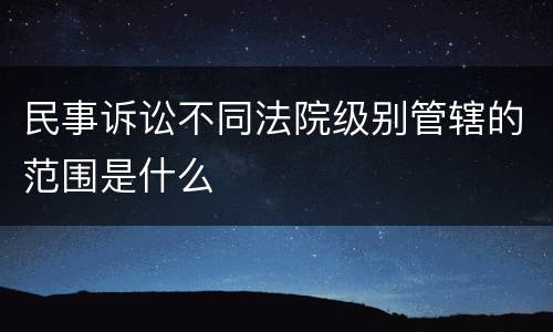 民事诉讼不同法院级别管辖的范围是什么