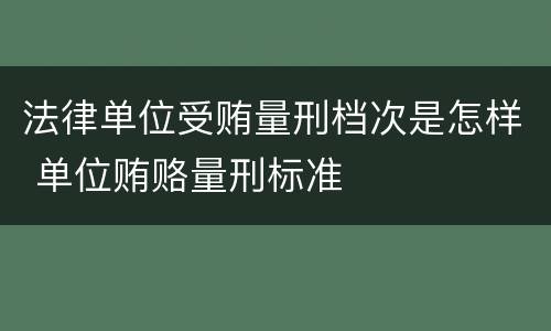 法律单位受贿量刑档次是怎样 单位贿赂量刑标准