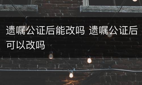 遗嘱公证后能改吗 遗嘱公证后可以改吗