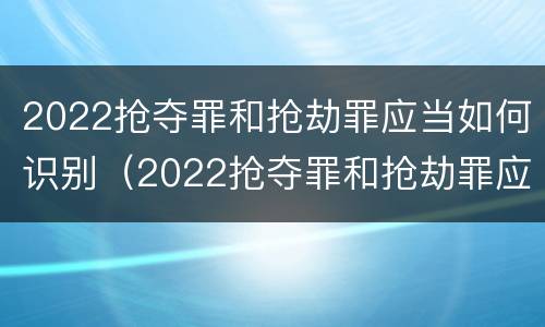 2022抢夺罪和抢劫罪应当如何识别（2022抢夺罪和抢劫罪应当如何识别认定）